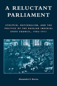 Title: A Reluctant Parliament: Stolypin, Nationalism, and the Politics of the Russian Imperial State Council, 1906-1911, Author: Alexandra S. Korros