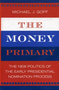 Title: The Money Primary: The New Politics of the Early Presidential Nomination Process, Author: Michael J. Goff