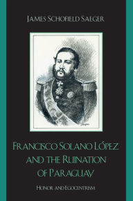 Title: Francisco Solano López and the Ruination of Paraguay: Honor and Egocentrism / Edition 1, Author: James Schofield Saeger