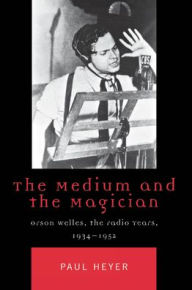 Title: The Medium and the Magician: Orson Welles, the Radio Years, 1934-1952, Author: Paul Heyer Wilfrid Laurier University