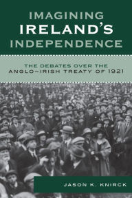 Title: Imagining Ireland's Independence: The Debates over the Anglo-Irish Treaty of 1921, Author: Jason K. Knirck