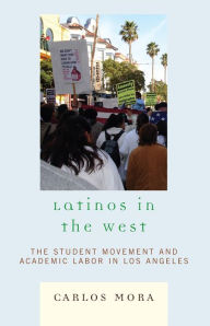 Title: Latinos in the West: The Student Movement and Academic Labor in Los Angeles, Author: Carlos Mora