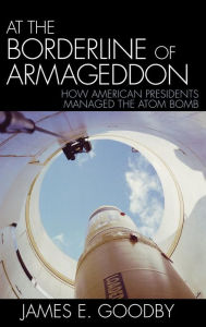 Title: At the Borderline of Armageddon: How American Presidents Managed the Atom Bomb, Author: James E. Goodby