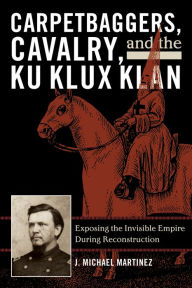 Title: Carpetbaggers, Cavalry, and the Ku Klux Klan: Exposing the Invisible Empire During Reconstruction, Author: J. Michael Martinez