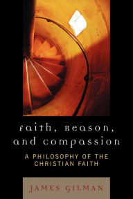 Title: Faith, Reason, and Compassion: A Philosophy of the Christian Faith / Edition 1, Author: James E. Gilman