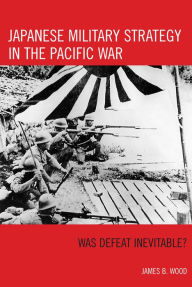 Title: Japanese Military Strategy in the Pacific War: Was Defeat Inevitable?, Author: James B. Wood