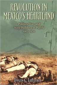 Title: Revolution in Mexico's Heartland: Politics, War, and State Building in Puebla, 1913-1920, Author: David G. LaFrance Benemérita Universidad Au