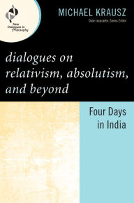 Title: Dialogues on Relativism, Absolutism, and Beyond: Four Days in India, Author: Michael Krausz