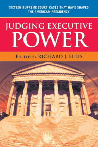 Title: Judging Executive Power: Sixteen Supreme Court Cases that Have Shaped the American Presidency, Author: Richard J. Ellis