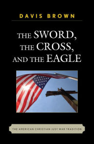 Title: The Sword, the Cross, and the Eagle: The American Christian Just War Tradition, Author: Davis Brown