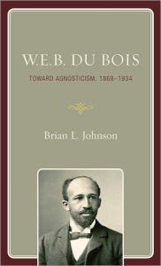 Title: W.E.B. Du Bois: Toward Agnosticism, 1868-1934, Author: Brian L. Johnson