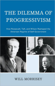 Title: The Dilemma of Progressivism: How Roosevelt, Taft, and Wilson Reshaped the American Regime of Self-Government, Author: Will Morrisey