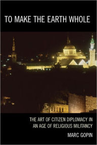 Title: To Make the Earth Whole: The Art of Citizen Diplomacy in an Age of Religious Militancy, Author: Marc Gopin