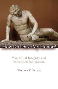 Title: How Do I Save My Honor?: War, Moral Integrity, and Principled Resignation, Author: William F. Felice Eckerd College