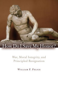 Title: How Do I Save My Honor?: War, Moral Integrity, and Principled Resignation, Author: William F. Felice Eckerd College