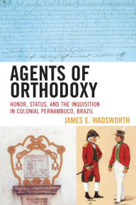 Title: Agents of Orthodoxy: Honor, Status, and the Inquisition in Colonial Pernambuco, Brazil, Author: James E. Wadsworth