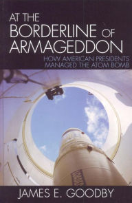 Title: At the Borderline of Armageddon: How American Presidents Managed the Atom Bomb, Author: James E. Goodby