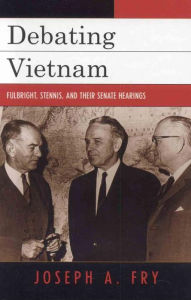 Title: Debating Vietnam: Fulbright, Stennis, and Their Senate Hearings, Author: Joseph A. Fry University of Nevada