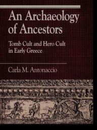 Title: An Archaeology of Ancestors: Tomb Cult and Hero Cult in Early Greece, Author: Carla M. Antonaccio