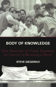 Title: Body of Knowledge: One Semester of Gross Anatomy, the Gateway to Becoming a Doctor, Author: Steven Giegerich