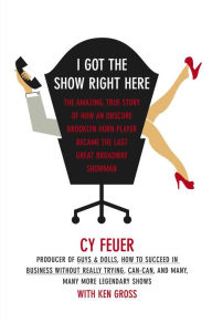 Title: I Got The Show Right Here: The Amazing, True Story of How an Obscure Brooklyn Horn Player Became the Last Great Broadway Showman, Author: Cy Feuer