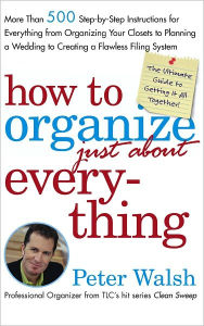 Title: How to Organize (Just About) Everything: More Than 500 Step-by-Step Instructions for Everything from Organizing Your Closets to Planning a Wedding to Creating a Flawless Filing System, Author: Peter Walsh
