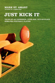 Title: Just Kick It: Tales of an Underdog, Over-Age, Out-of-Place Semi-Pro Football Player, Author: Mark St. Amant