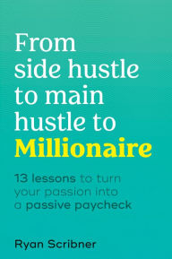 Title: From Side Hustle to Main Hustle to Millionaire: 13 Lessons to Turn Your Passion Into a Passive Paycheck, Author: Ryan Scribner