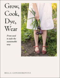 Title: Grow, Cook, Dye, Wear: From Seed To Style The Sustainable Way, Author: Bella Gonshorovitz