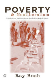Title: Poverty and Neoliberalism: Persistence and Reproduction in the Global South, Author: Ray Bush