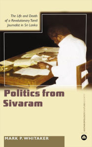 Title: Learning Politics From Sivaram: The Life and Death of a Revolutionary Tamil Journalist in Sri Lanka, Author: Mark P. Whitaker