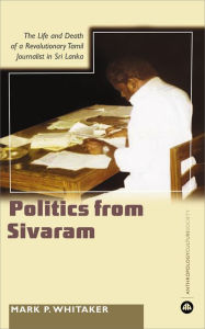 Title: Learning Politics From Sivaram: The Life and Death of a Revolutionary Tamil Journalist in Sri Lanka, Author: Mark  Whitaker