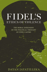 Title: Fidel's Ethics of Violence: The Moral Dimension of the Political Thought of Fidel Castro, Author: Dayan Jayatilleka