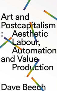 Title: Art and Postcapitalism: Aesthetic Labour, Automation and Value Production, Author: Dave Beech