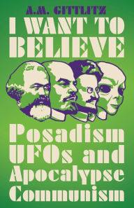 Title: I Want to Believe: Posadism, UFOs and Apocalypse Communism, Author: A.M. Gittlitz