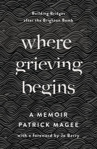 Title: Where Grieving Begins: Building Bridges after the Brighton Bomb - A Memoir, Author: Patrick Magee