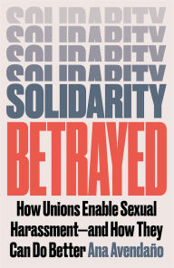 Title: Solidarity Betrayed: How Unions Enable Sexual Harassment - And How They Can Do Better, Author: Ana Avendaño