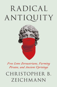 Title: Radical Antiquity: Free Love Zoroastrians, Farming Pirates, and Ancient Uprisings, Author: Christopher B. Zeichmann