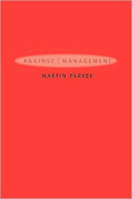 Title: Against Management: Organization in the Age of Managerialism / Edition 1, Author: Martin Parker