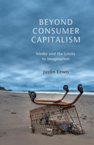 Title: Beyond Consumer Capitalism: Media and the Limits to Imagination / Edition 1, Author: Justin Lewis