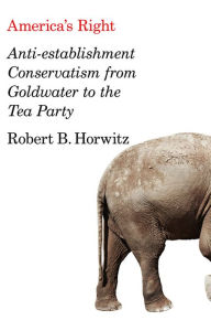 Title: America's Right: Anti-Establishment Conservatism from Goldwater to the Tea Party, Author: Robert B. Horwitz