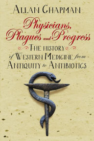 Title: Physicians, Plagues and Progress: The History of Western medicine from Antiquity to Antibiotics, Author: Allan Chapman