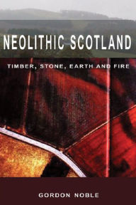 Title: Neolithic Scotland: Timber, Stone, Earth and Fire, Author: Gordon Noble
