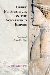 Title: Greek Perspectives on the Achaemenid Empire: Persia Through the Looking Glass, Author: Janett Morgan