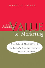 Title: Adding Value to Marketing: The Role of Marketing in Today's Profit-Driven Organization, Author: David P. Doyle