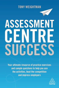 Title: Assessment Centre Success: Your Ultimate Resource of Practice Exercises and Sample Questions to Help you Ace the Activities, Beat the Competition and Impress Employers, Author: Tony Weightman