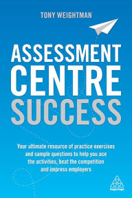 Title: Assessment Centre Success: Your Ultimate Resource of Practice Exercises and Sample Questions to Help you Ace the Activities, Beat the Competition and Impress Employers, Author: Tony Weightman