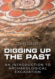 Title: Digging Up the Past: An Introduction to Archaeological Excavation, Author: John Collis