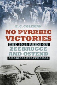 Title: No Pyrrhic Victories: The 1918 Raids on Zeebrugge and Ostend - A Radical Reappraisal, Author: Ernest Coleman