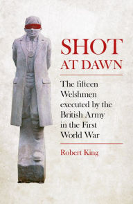 Title: Shot at Dawn: The Fifteen Welshmen executed by the British Army in the First World War, Author: Robert King